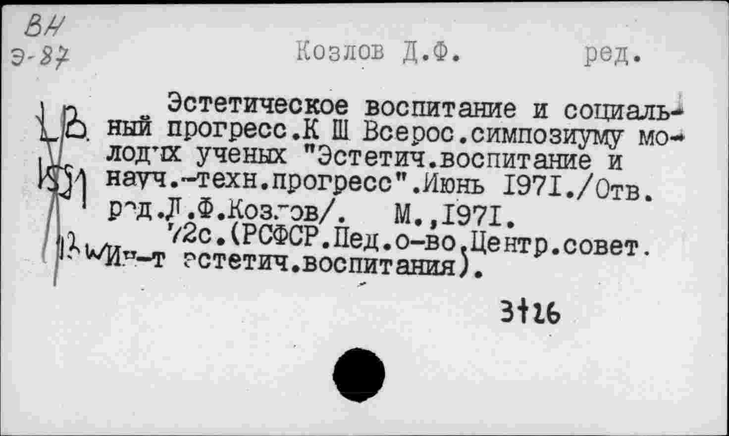 ﻿№ Э'Я/
-	Козлов Д.Ф.	род.
-	~ Эстетическое воспитание и социаль-О ный прогресс .К Ш Все рос. симпозиуму мо-
лодтк ученых "Эстетич.воспитание и науч.-техн.прогресс".Июнь 1971./Отв.
' Р''Д.Д.Ф.Козгов/. М.,1971.
ъ л,	г/2с»(РСФСР.Пед.о-во.Центр.совет.
* ’А/Итт-т зстетич.воспитания).
3+16